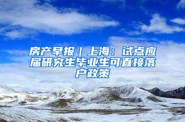 房产早报｜上海：试点应届研究生毕业生可直接落户政策