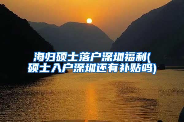 海归硕士落户深圳福利(硕士入户深圳还有补贴吗)