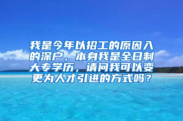 我是今年以招工的原因入的深户，本身我是全日制大专学历，请问我可以变更为人才引进的方式吗？