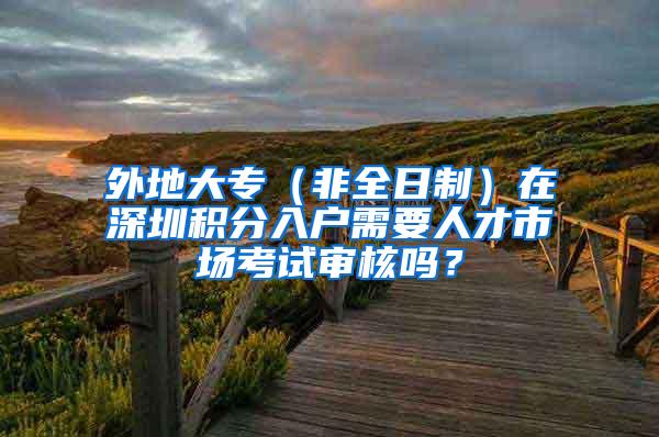 外地大专（非全日制）在深圳积分入户需要人才市场考试审核吗？