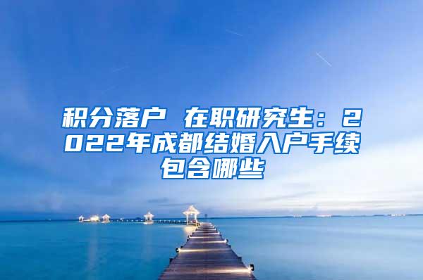 积分落户 在职研究生：2022年成都结婚入户手续包含哪些