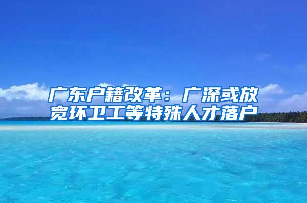 广东户籍改革：广深或放宽环卫工等特殊人才落户