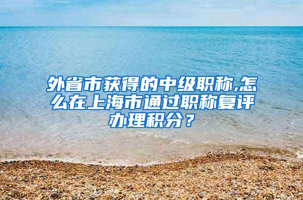 外省市获得的中级职称,怎么在上海市通过职称复评办理积分？