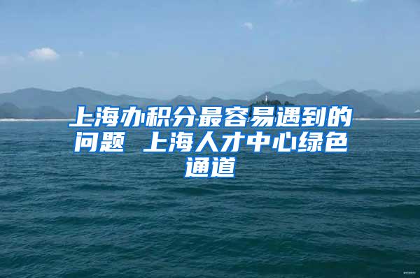 上海办积分最容易遇到的问题 上海人才中心绿色通道