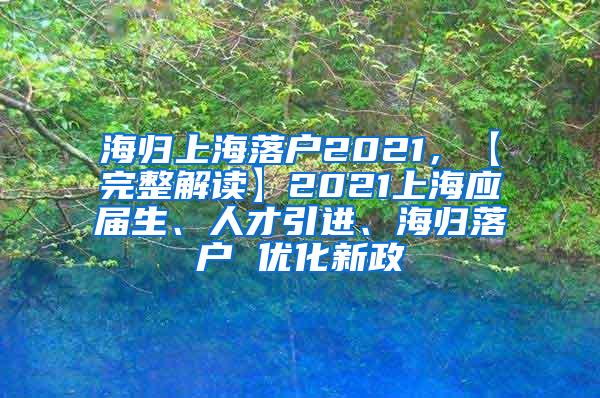 海归上海落户2021，【完整解读】2021上海应届生、人才引进、海归落户 优化新政