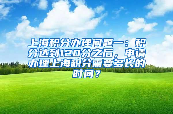 上海积分办理问题一：积分达到120分之后，申请办理上海积分需要多长的时间？