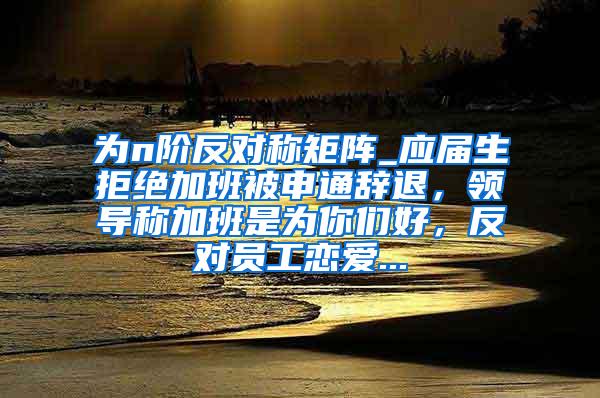 为n阶反对称矩阵_应届生拒绝加班被申通辞退，领导称加班是为你们好，反对员工恋爱...