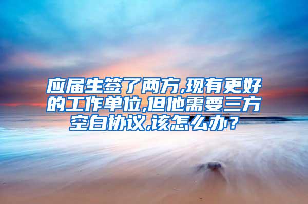 应届生签了两方,现有更好的工作单位,但他需要三方空白协议,该怎么办？