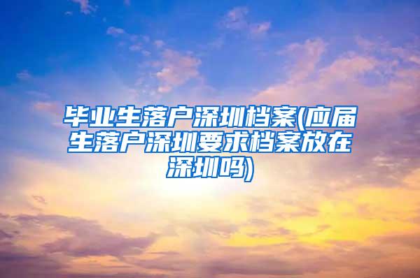 毕业生落户深圳档案(应届生落户深圳要求档案放在深圳吗)