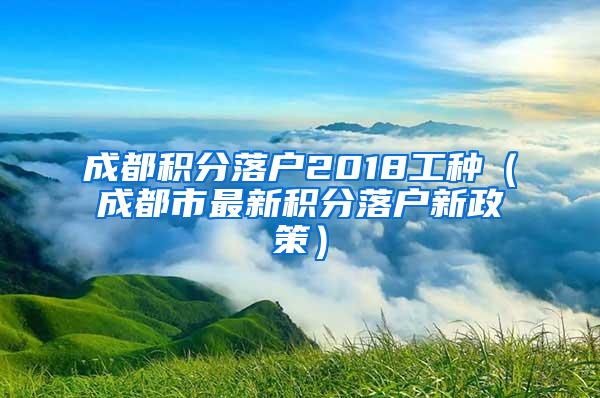 成都积分落户2018工种（成都市最新积分落户新政策）