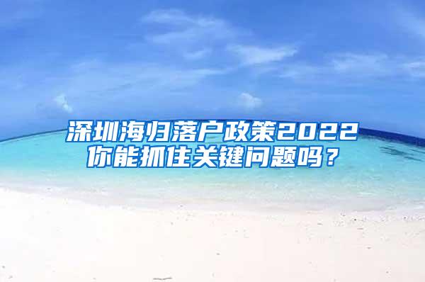 深圳海归落户政策2022你能抓住关键问题吗？