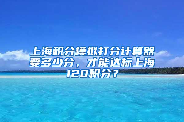 上海积分模拟打分计算器要多少分，才能达标上海120积分？