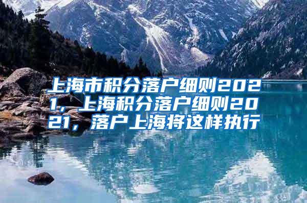 上海市积分落户细则2021，上海积分落户细则2021，落户上海将这样执行