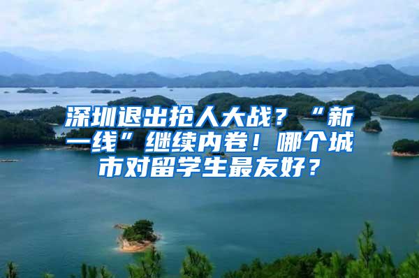 深圳退出抢人大战？“新一线”继续内卷！哪个城市对留学生最友好？