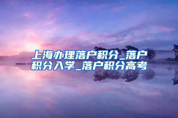 上海办理落户积分_落户积分入学_落户积分高考