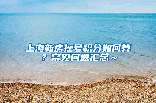 上海新房摇号积分如何算？常见问题汇总～