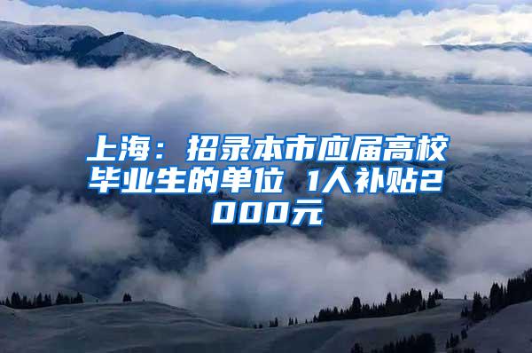 上海：招录本市应届高校毕业生的单位 1人补贴2000元