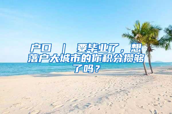 户口 ｜ 要毕业了，想落户大城市的你积分攒够了吗？