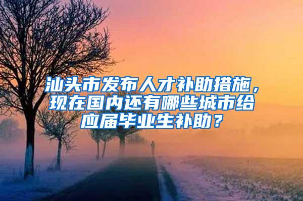 汕头市发布人才补助措施，现在国内还有哪些城市给应届毕业生补助？