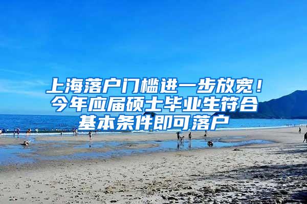 上海落户门槛进一步放宽！今年应届硕士毕业生符合基本条件即可落户