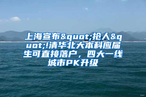 上海宣布"抢人"!清华北大本科应届生可直接落户，四大一线城市PK升级