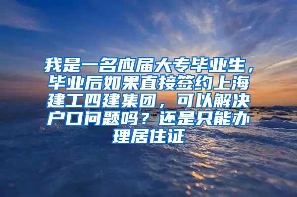 我是一名应届大专毕业生，毕业后如果直接签约上海建工四建集团，可以解决户口问题吗？还是只能办理居住证