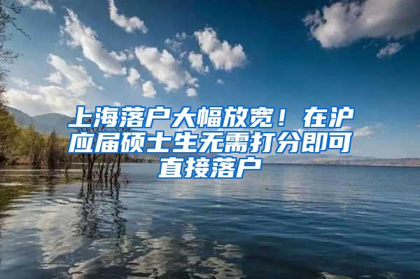 上海落户大幅放宽！在沪应届硕士生无需打分即可直接落户