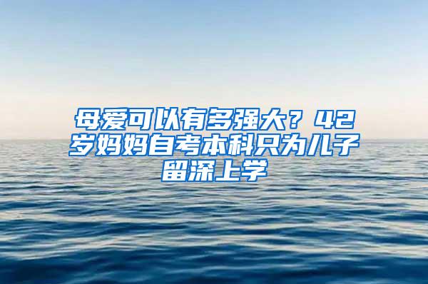 母爱可以有多强大？42岁妈妈自考本科只为儿子留深上学