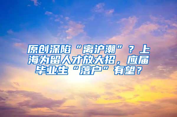 原创深陷“离沪潮”？上海为留人才放大招，应届毕业生“落户”有望？