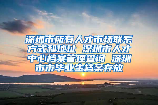 深圳市所有人才市场联系方式和地址 深圳市人才中心档案管理查询 深圳市市毕业生档案存放