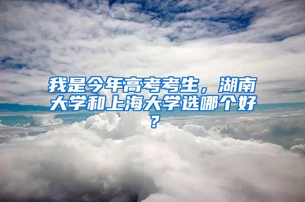 我是今年高考考生，湖南大学和上海大学选哪个好？