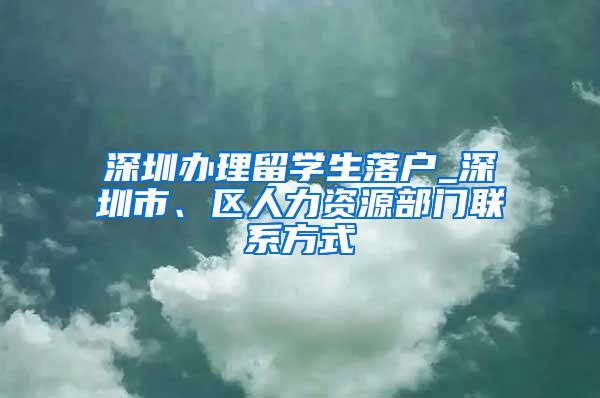 深圳办理留学生落户_深圳市、区人力资源部门联系方式