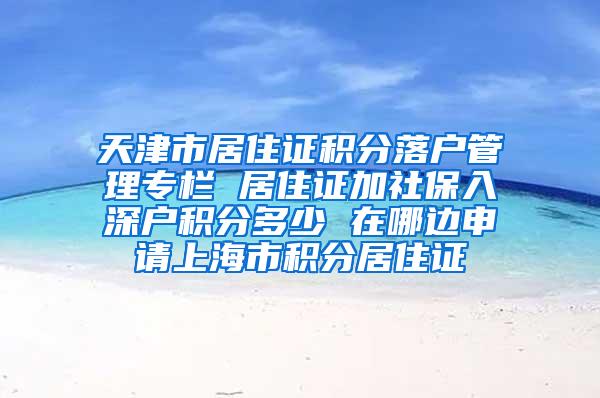 天津市居住证积分落户管理专栏 居住证加社保入深户积分多少 在哪边申请上海市积分居住证