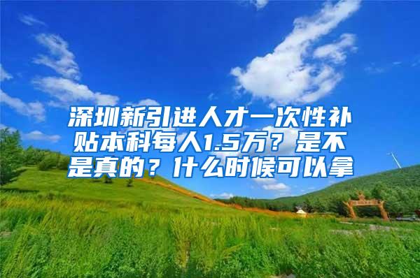 深圳新引进人才一次性补贴本科每人1.5万？是不是真的？什么时候可以拿