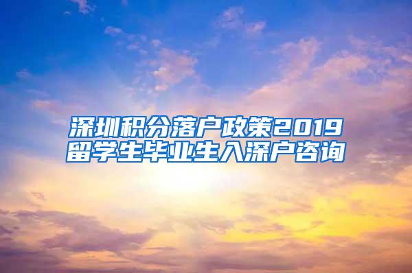 深圳积分落户政策2019留学生毕业生入深户咨询