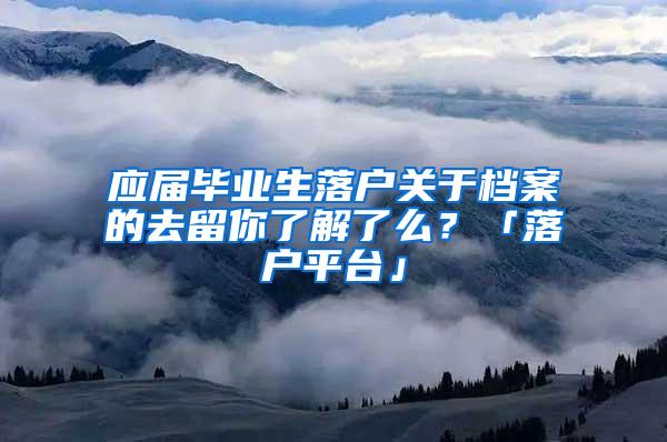 应届毕业生落户关于档案的去留你了解了么？「落户平台」