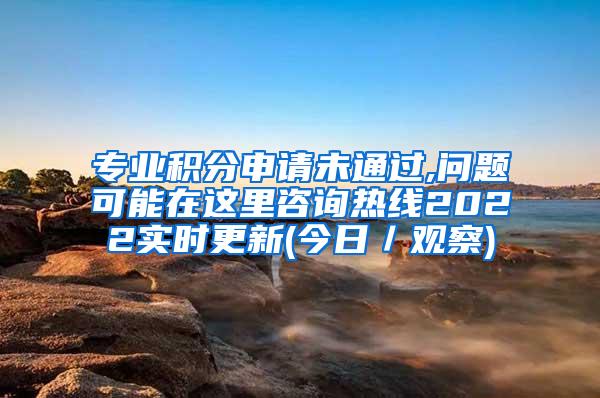 专业积分申请未通过,问题可能在这里咨询热线2022实时更新(今日／观察)