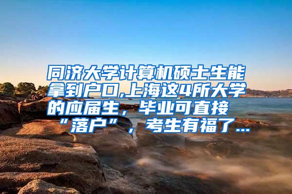 同济大学计算机硕士生能拿到户口,上海这4所大学的应届生，毕业可直接“落户”，考生有福了...