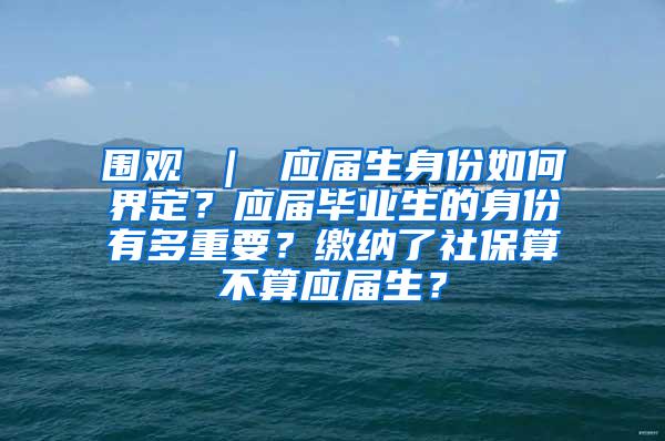 围观 ｜ 应届生身份如何界定？应届毕业生的身份有多重要？缴纳了社保算不算应届生？