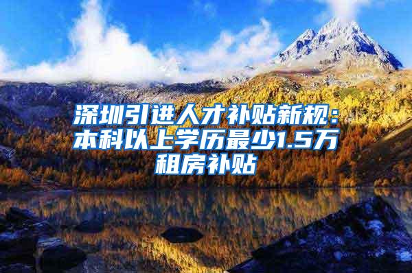 深圳引进人才补贴新规：本科以上学历最少1.5万租房补贴