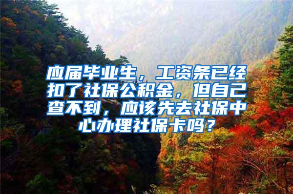 应届毕业生，工资条已经扣了社保公积金，但自己查不到，应该先去社保中心办理社保卡吗？