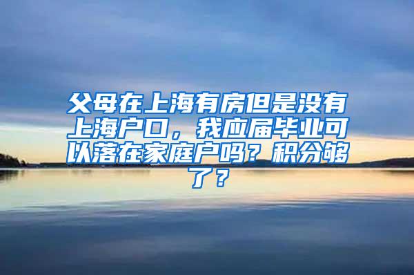 父母在上海有房但是没有上海户口，我应届毕业可以落在家庭户吗？积分够了？