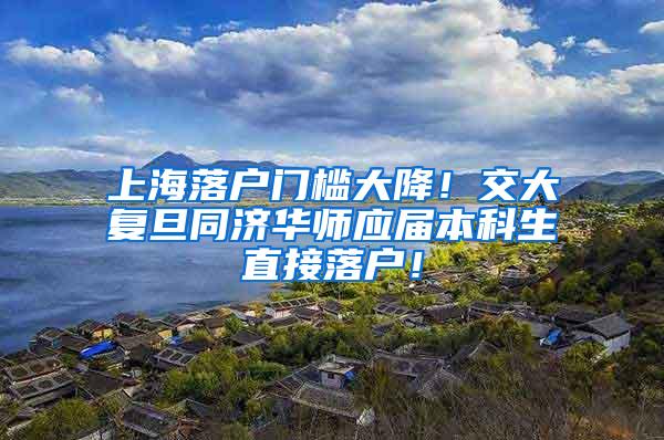 上海落户门槛大降！交大复旦同济华师应届本科生直接落户！