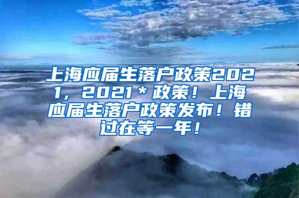 上海应届生落户政策2021，2021＊政策！上海应届生落户政策发布！错过在等一年！