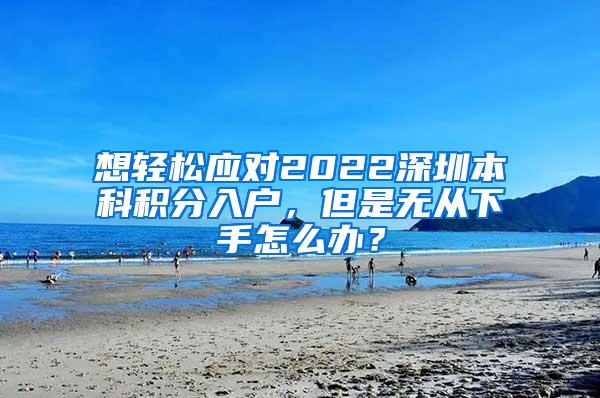 想轻松应对2022深圳本科积分入户，但是无从下手怎么办？