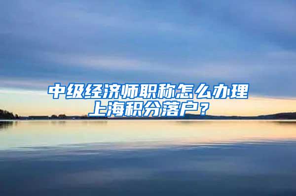 中级经济师职称怎么办理上海积分落户？