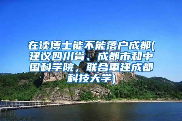 在读博士能不能落户成都(建议四川省、成都市和中国科学院，联合重建成都科技大学)