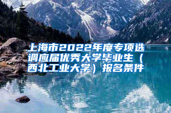 上海市2022年度专项选调应届优秀大学毕业生（西北工业大学）报名条件