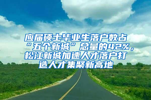 应届硕士毕业生落户数占“五个新城”总量的42%，松江新城加速人才落户打造人才集聚新高地