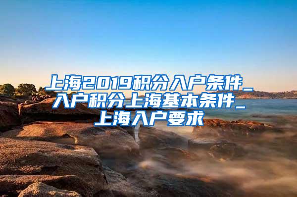 上海2019积分入户条件_入户积分上海基本条件_上海入户要求